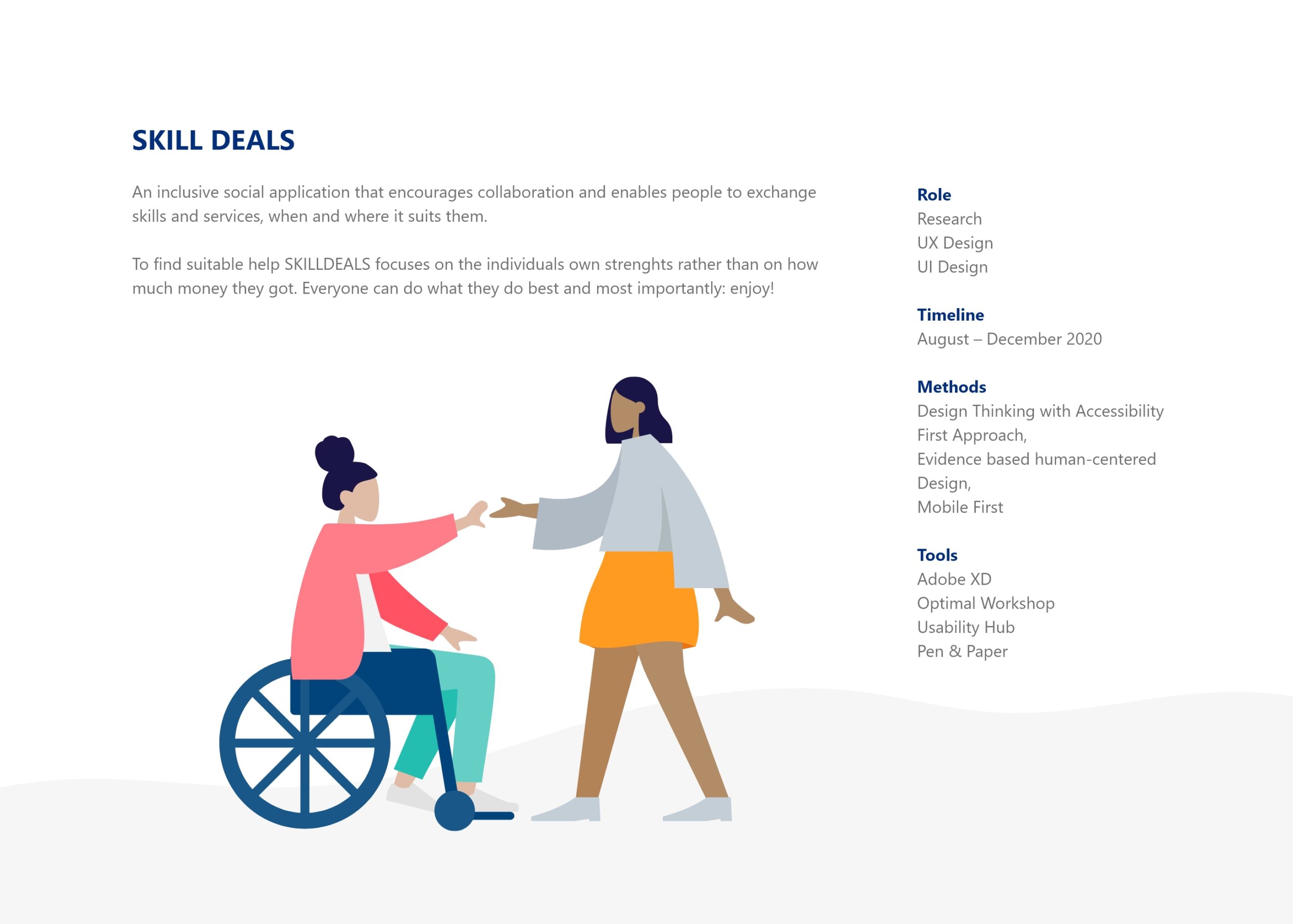 An inclusive social application that encourages collaboration and enables people to exchange skills and services, when and where it suits them. To find suitable help SKILLDEALS focuses on the individuals own strenghts rather than on how much money they got. Everyone can do what they do best and most importantly: enjoy! Role Research UX Design UI Design Timeline August – December 2020 Methods Design Thinking with Accessibility First Approach, Evidence based human-centered Design, Mobile First Tools Adobe XD Optimal Workshop Usability Hub Pen & Paper