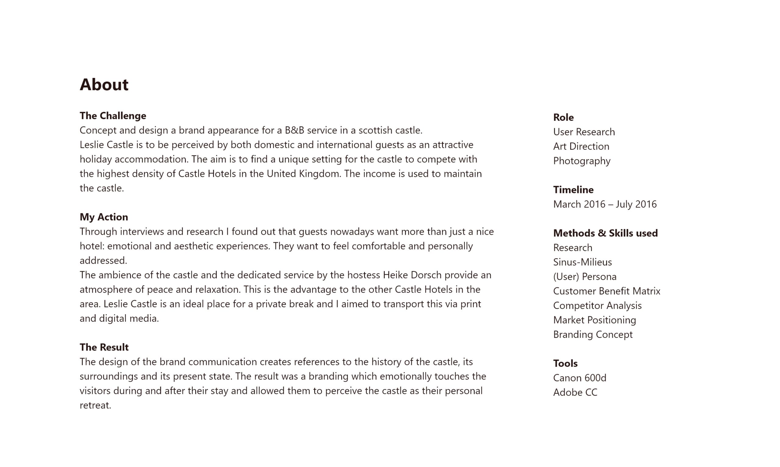 About The Challenge Concept and design a brand appearance for a B&B service in a scottish castle. Leslie Castle is to be perceived by both domestic and international guests as an attractive holiday accommodation. The aim is to find a unique setting for the castle to compete with the highest density of Castle Hotels in the United Kingdom. The income is used to maintain the castle. My Action Through interviews and research I found out that guests nowadays want more than just a nice hotel: emotional and aesthetic experiences. They want to feel comfortable and personally addressed. The ambience of the castle and the dedicated service by the hostess Heike Dorsch provide an atmosphere of peace and relaxation. This is the advantage to the other Castle Hotels in the area. Leslie Castle is an ideal place for a private break and I aimed to transport this via print and digital media. The Result The design of the brand communication creates references to the history of the castle, its surroundings and its present state. The result was a branding which emotionally touches the visitors during and after their stay and allowed them to perceive the castle as their personal retreat. Role User Research Art Direction Photography Timeline March 2016 – July 2016 Methods & Skills used Research Sinus-Milieus (User) Persona Customer Benefit Matrix Competitor Analysis Market Positioning Branding Concept Tools Canon 600d Adobe CC