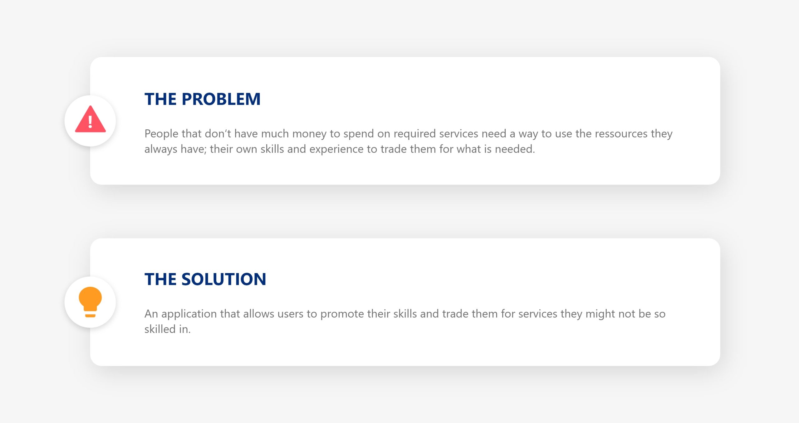 The Problem People that don‘t have much money to spend on required services need a way to use the ressources they always have; their own skills and experience to trade them for what is needed. The Solution An application that allows users to promote their skills and trade them for services they might not be so skilled in.