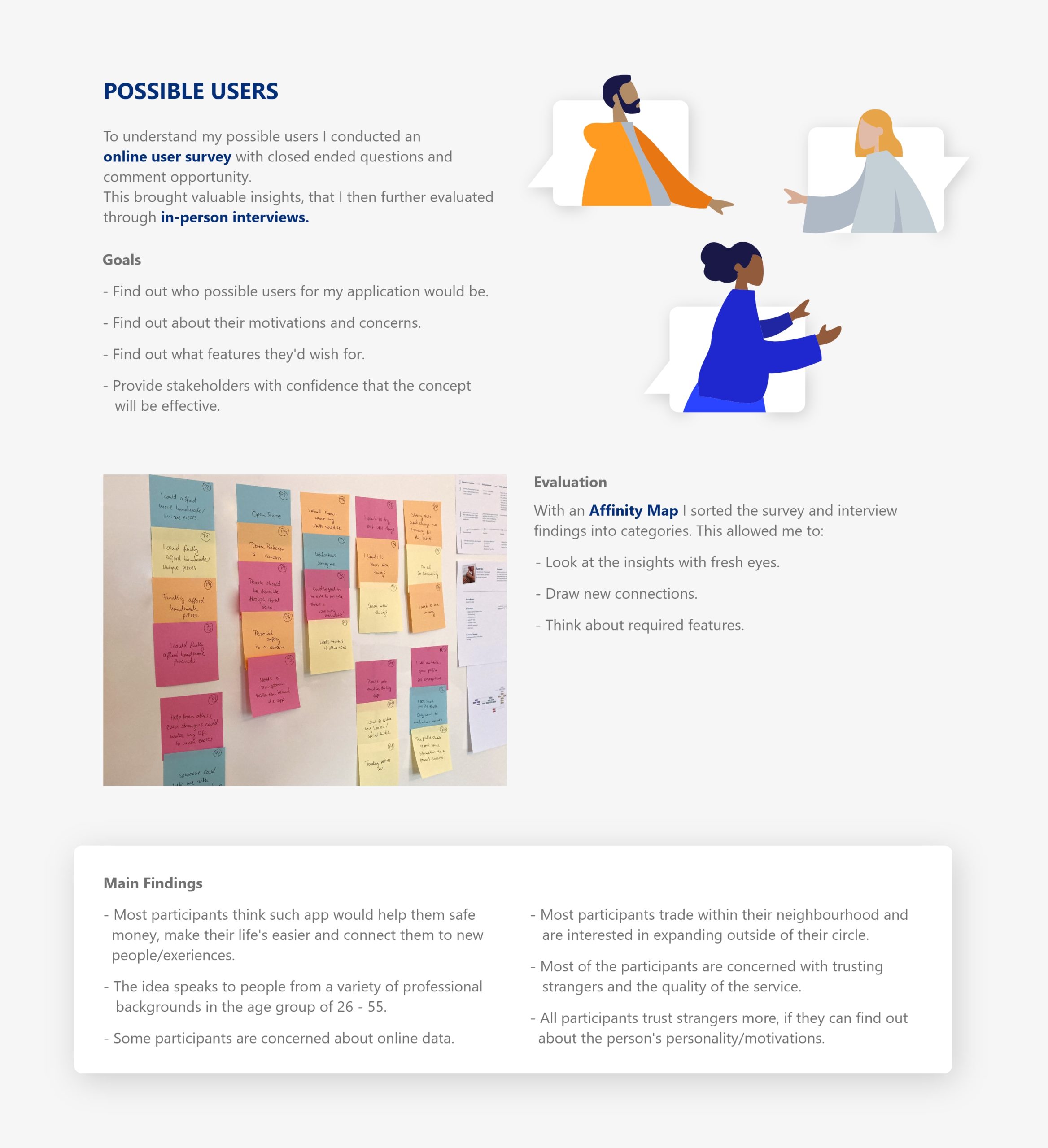 Possible Users: To understand my possible users I conducted an online user survey with closed ended questions and comment opportunity. This brought valuable insights, that I then further evaluated through in-person interviews. Goals - Find out who possible users for my application would be. - Find out about their motivations and concerns. - Find out what features they'd wish for.# - Provide stakeholders with confidence that the concept will be effective. Evaluation: With an Affinity Map I sorted the survey and interview findings into categories. This allowed me to: - Look at the insights with fresh eyes. - Draw new connections. - Think about required features. Main Findings - Most participants think such app would help them safe money, make their life's easier and connect them to new people/exeriences. - The idea speaks to people from a variety of professional backgrounds in the age group of 26 - 55. - Some participants are concerned about online data. - Most participants trade within their neighbourhood and are interested in expanding outside of their circle. - Most of the participants are concerned with trusting strangers and the quality of the service. - All participants trust strangers more, if they can find out about the person's personality/motivations.