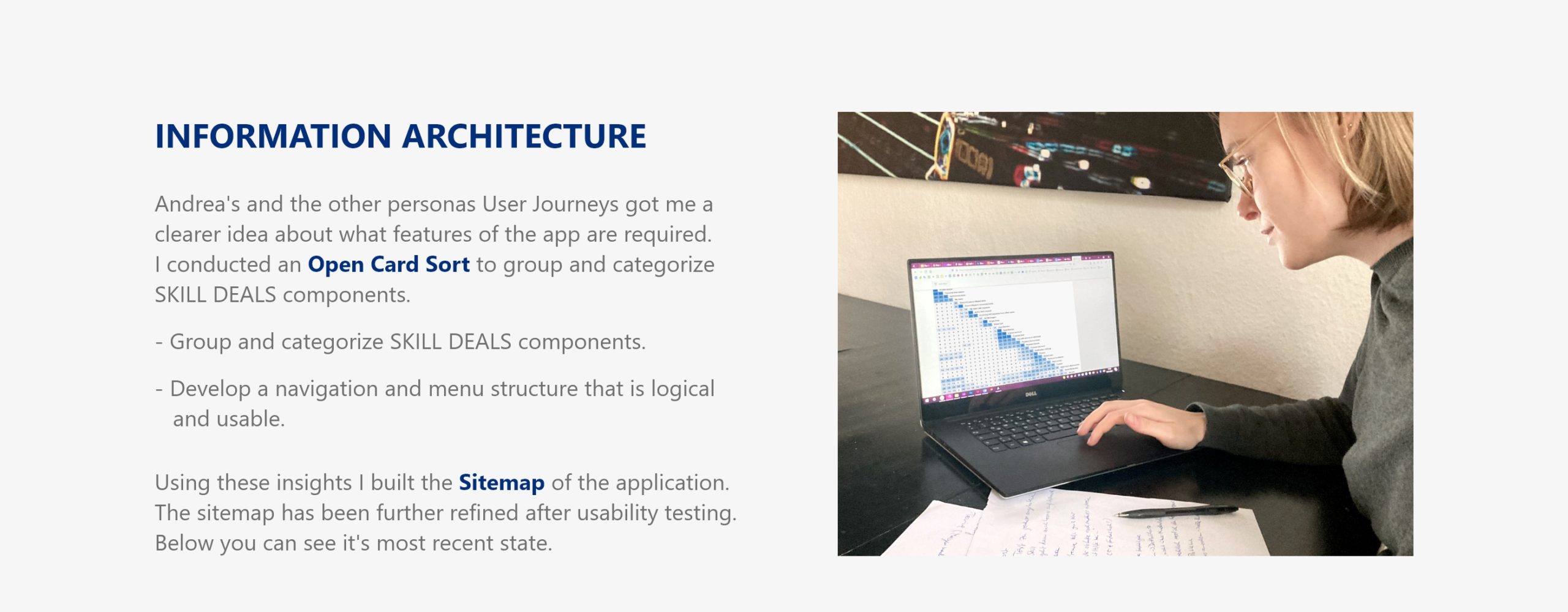 Information Architecture Andrea's and the other personas User Journeys got me a clearer idea about what features of the app are required. I conducted an Open Card Sort to group and categorize SKILL DEALS components. - Group and categorize SKILL DEALS components. - Develop a navigation and menu structure that is logical and usable. Using these insights I built the Sitemap of the application. The sitemap has been further refined after usability testing. Below you can see it's most recent state.