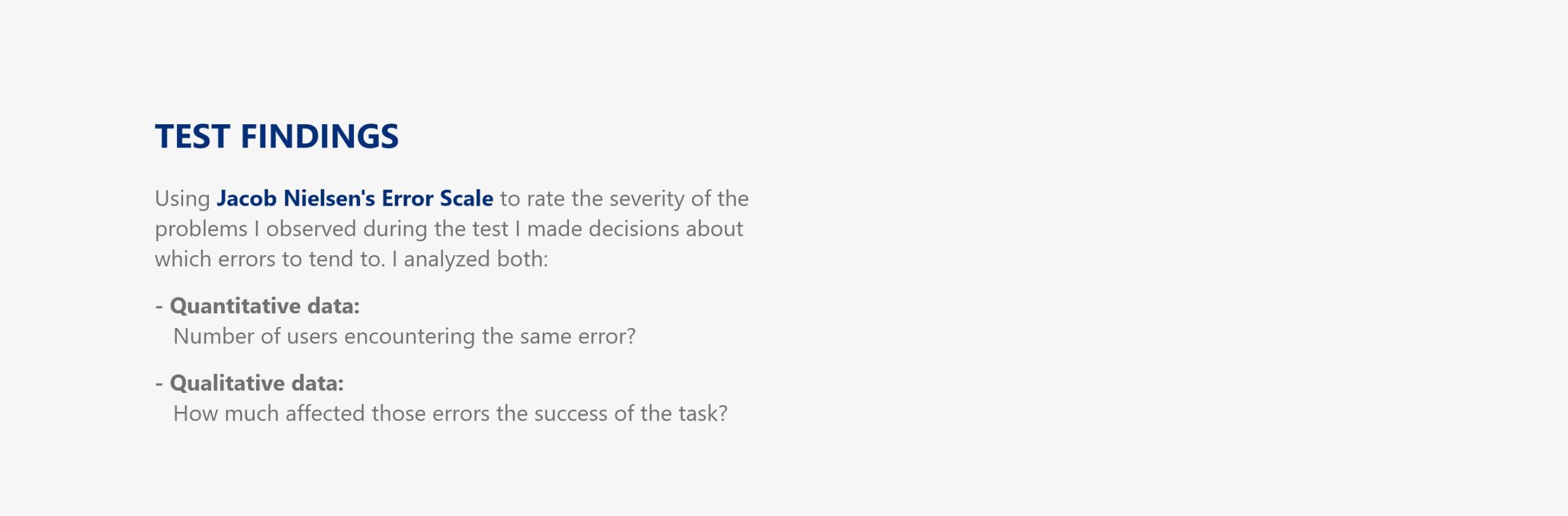 Test Findings: Using Jacob Nielsen's Error Scale to rate the severity of the problems I observed during the test I made decisions about which errors to tend to. I analyzed both: - Quantitative data: Number of users encountering the same error? - Qualitative data: How much affected those errors the success of the task?