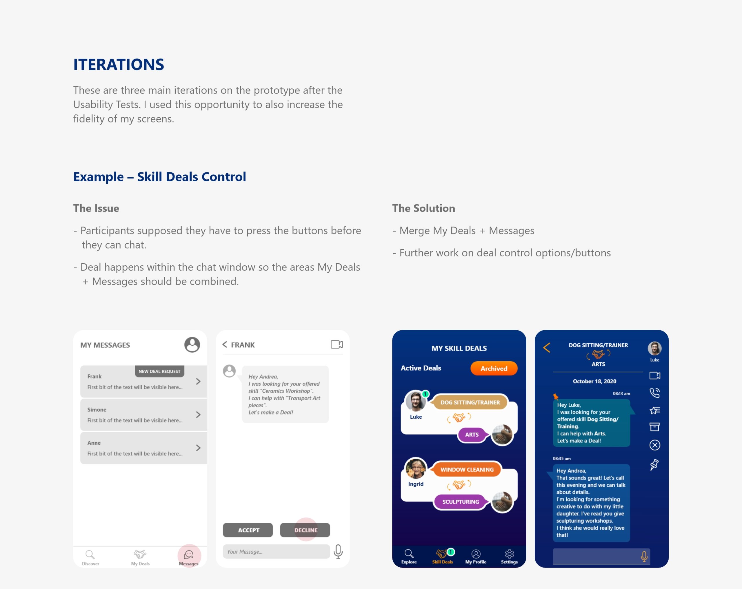 Iterations: These are three main iterations on the prototype after the Usability Tests. I used this opportunity to also increase the fidelity of my screens. Example – Skill Deals Control: The Issue: - Participants supposed they have to press the buttons before they can chat. - Deal happens within the chat window so the areas My Deals + Messages should be combined. The Solution: - Merge My Deals + Messages - Further work on deal control options/buttons