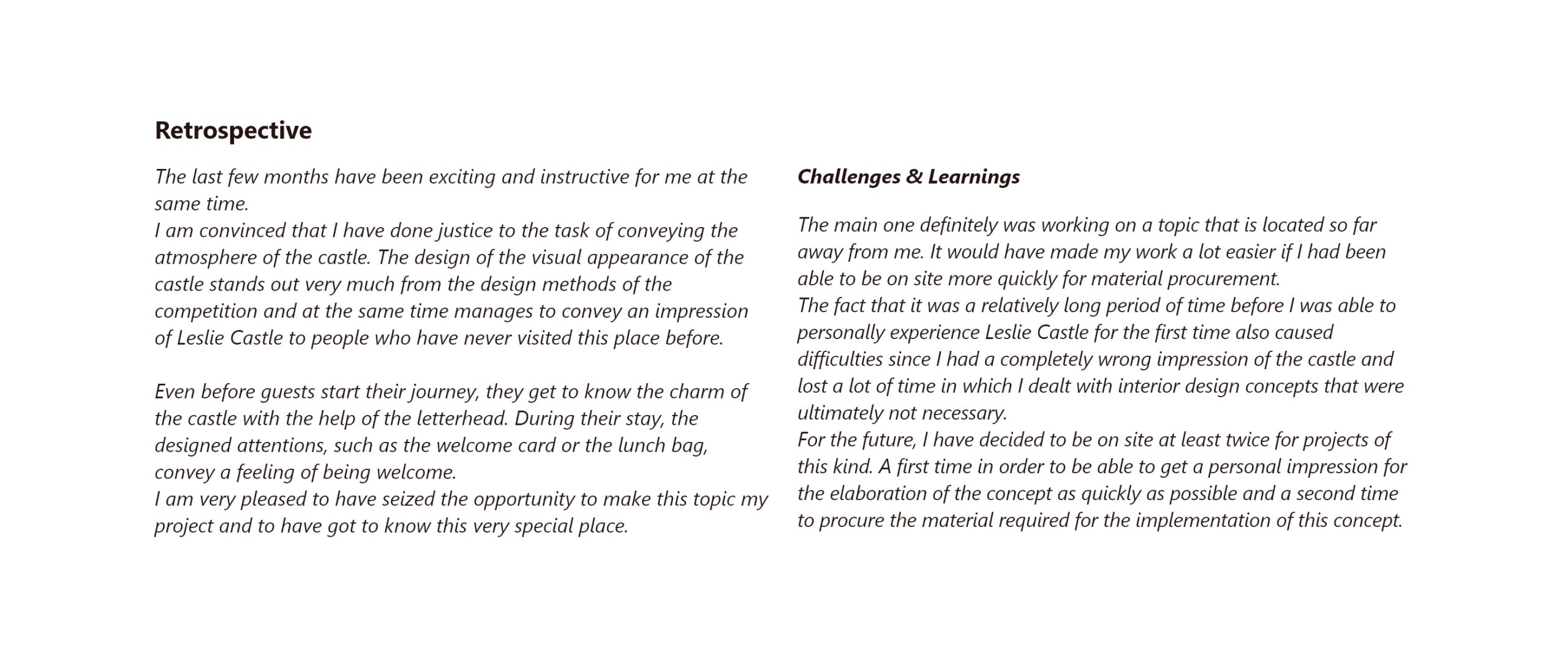The last few months have been exciting and instructive for me at the same time. I am convinced that I have done justice to the task of conveying the atmosphere of the castle. The design of the visual appearance of the castle stands out very much from the design methods of the competition and at the same time manages to convey an impression of Leslie Castle to people who have never visited this place before. Even before guests start their journey, they get to know the charm of the castle with the help of the letterhead. During their stay, the designed attentions, such as the welcome card or the lunch bag, convey a feeling of being welcome. I am very pleased to have seized the opportunity to make this topic my project and to have got to know this very special place. Challenges & Learnings The main one definitely was working on a topic that is located so far away from me. It would have made my work a lot easier if I had been able to be on site more quickly for material procurement. The fact that it was a relatively long period of time before I was able to personally experience Leslie Castle for the first time also caused difficulties since I had a completely wrong impression of the castle and lost a lot of time in which I dealt with interior design concepts that were ultimately not necessary. For the future, I have decided to be on site at least twice for projects of this kind. A first time in order to be able to get a personal impression for the elaboration of the concept as quickly as possible and a second time to procure the material required for the implementation of this concept.