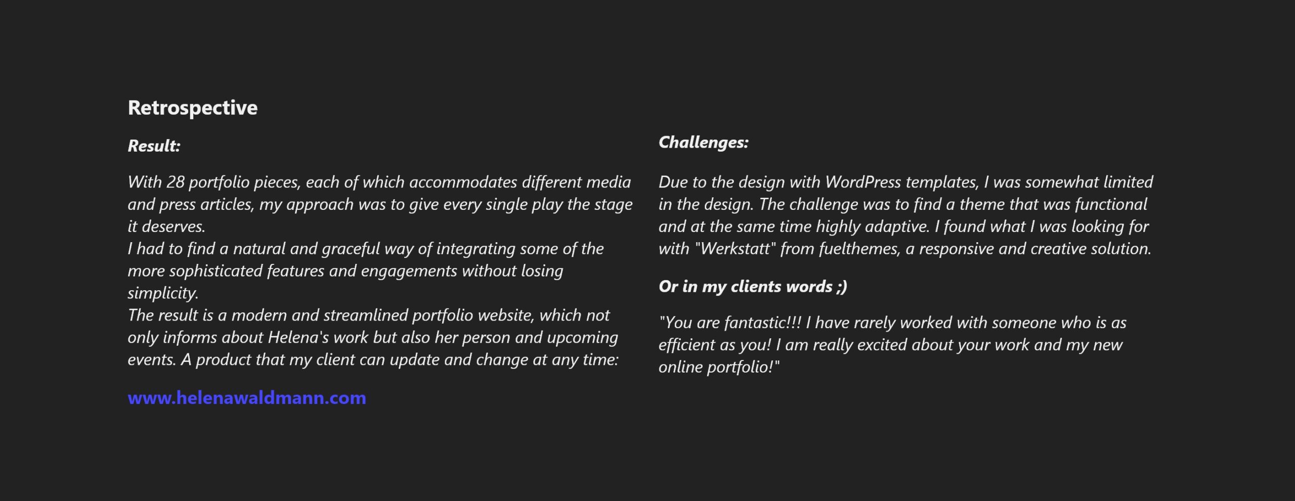 With 28 portfolio pieces, each of which accommodates different media and press articles, my approach was to give every single play the stage it deserves. I had to find a natural and graceful way of integrating some of the more sophisticated features and engagements without losing simplicity. The result is a modern and streamlined portfolio website, which not only informs about Helena's work but also her person and upcoming events. A product that my client can update and change at any time: Challenge: Due to the design with WordPress templates, I was somewhat limited in the design. The challenge was to find a theme that was functional and at the same time highly adaptive. I found what I was looking for with "Werkstatt" from fuelthemes, a responsive and creative solution. Or in my clients words ;) "You are fantastic!!! I have rarely worked with someone who is as efficient as you! I am really excited about your work and my new online portfolio!"