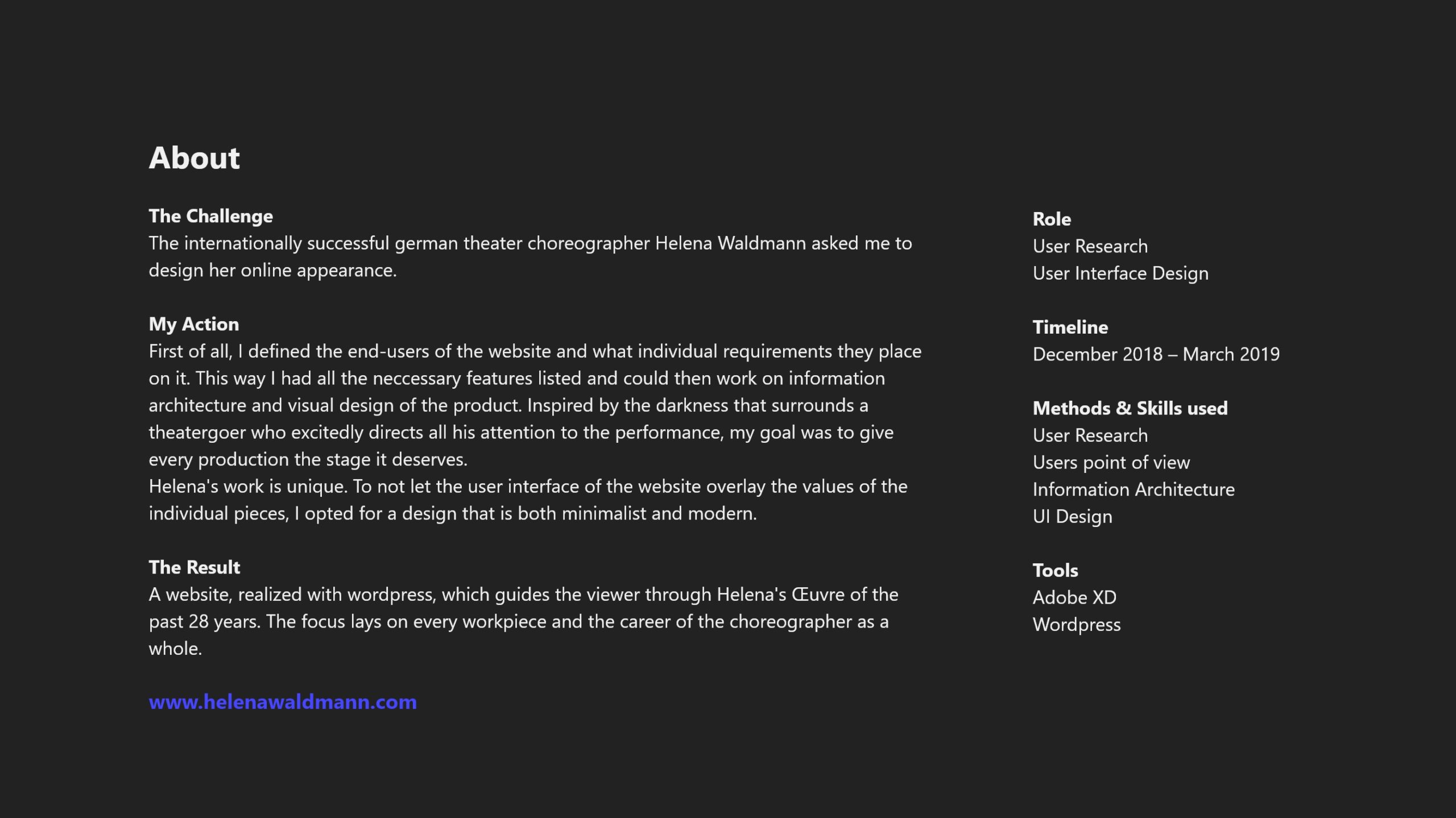 About The Challenge The internationally successful german theater choreographer Helena Waldmann asked me to design her online appearance. My Action First of all, I defined the end-users of the website and what individual requirements they place on it. This way I had all the neccessary features listed and could then work on information architecture and visual design of the product. Inspired by the darkness that surrounds a theatergoer who excitedly directs all his attention to the performance, my goal was to give every production the stage it deserves. Helena's work is unique. To not let the user interface of the website overlay the values of the individual pieces, I opted for a design that is both minimalist and modern. The Result A website, realized with wordpress, which guides the viewer through Helena's Œu­v­re of the past 28 years. The focus lays on every workpiece and the career of the choreographer as a whole. Role User Research User Interface Design Timeline December 2018 – March 2019 Methods & Skills used User Research Users point of view Information Architecture UI Design Tools Adobe XD Wordpress